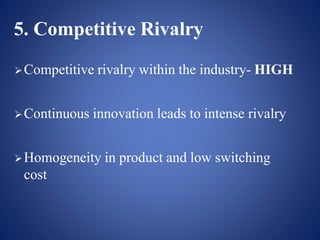 5. Competitive Rivalry
Competitive rivalry within the industry- HIGH
Continuous innovation leads to intense rivalry
Homogeneity in product and low switching
cost
 