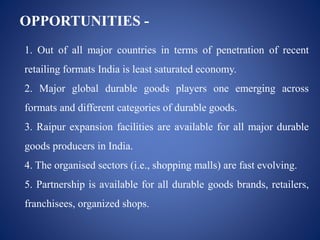 OPPORTUNITIES -
1. Out of all major countries in terms of penetration of recent
retailing formats India is least saturated economy.
2. Major global durable goods players one emerging across
formats and different categories of durable goods.
3. Raipur expansion facilities are available for all major durable
goods producers in India.
4. The organised sectors (i.e., shopping malls) are fast evolving.
5. Partnership is available for all durable goods brands, retailers,
franchisees, organized shops.
 