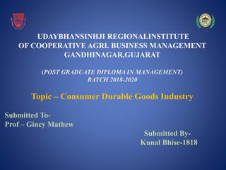 UDAYBHANSINHJI REGIONALINSTITUTE
OF COOPERATIVE AGRI. BUSINESS MANAGEMENT
GANDHINAGAR,GUJARAT
(POST GRADUATE DIPLOMA IN MANAGEMENT)
BATCH 2018-2020
Topic – Consumer Durable Goods Industry
Submitted To-
Prof – Gincy Mathew
Submitted By-
Kunal Bhise-1818
 