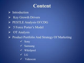 Content
 Introduction
 Key Growth Drivers
 PESTLE Analysis Of CDG
 5 Force Porter’s Model
 OT Analysis
 Product Portfolio And Strategy Of Marketing
 Sony
 Samsung
 Whirlpool
 LG
 Videocon
 