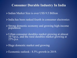 Indian Market Size is over US$ 9.5 Billion
India has been ranked fourth in consumer electronics
Strong domestic economy and growing high-income
population
Urban consumer durables market growing at almost
10 %p.a., and the rural durables market growing at
25% p.a.
Huge domestic market and growing
Economic outlook : 8.5% growth in 2019.
Consumer Durable Industry In India
 