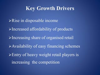 Rise in disposable income
Increased affordability of products
Increasing share of organised retail
Availability of easy financing schemes
Entry of heavy weight retail players is
increasing the competition
Key Growth Drivers
 