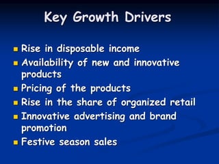 Key Growth Drivers
 Rise in disposable income
 Availability of new and innovative
products
 Pricing of the products
 Rise in the share of organized retail
 Innovative advertising and brand
promotion
 Festive season sales
 