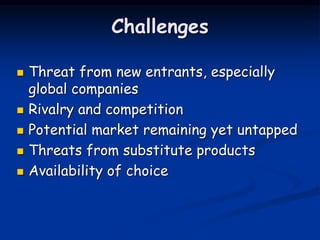 Challenges
 Threat from new entrants, especially
global companies
 Rivalry and competition
 Potential market remaining yet untapped
 Threats from substitute products
 Availability of choice
 