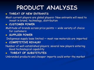 PRODUCT ANALYSIS
 THREAT OF NEW ENTRANTS
Most current players are global players• New entrants will need to
invest in brand, technology, distribution
 CUSTOMER POWER
Multitude of brands across price points — wide variety of choice
for customers
 SUPPLIER POWER
Indigenous supply base limited — most raw materials are imported
 COMPETITIVE RIVALRY
Number of well-established players; several new players entering
Good technological capability
 THREAT OF SUBSTITUTES
Unbranded products and cheaper imports could enter the market
 