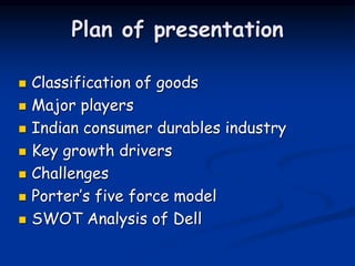 Plan of presentation
 Classification of goods
 Major players
 Indian consumer durables industry
 Key growth drivers
 Challenges
 Porter’s five force model
 SWOT Analysis of Dell
 