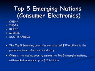 Top 5 Emerging Nations
(Consumer Electronics)
1. CHINA
2. INDIA
3. BRAZIL
4. MEXICO
5. SOUTH AFRICA
 The Top 5 Emerging countries contributed $37.6 billion to the
global consumer electronics industry
 China is the leading country among the Top 5 emerging nations,
with market revenues up to $21.6 billion
 
