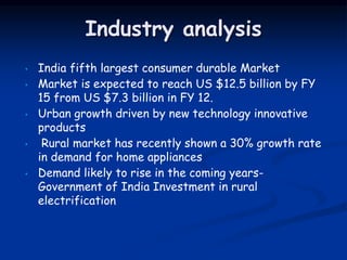 Industry analysis
• India fifth largest consumer durable Market
• Market is expected to reach US $12.5 billion by FY
15 from US $7.3 billion in FY 12.
• Urban growth driven by new technology innovative
products
• Rural market has recently shown a 30% growth rate
in demand for home appliances
• Demand likely to rise in the coming years-
Government of India Investment in rural
electrification
 