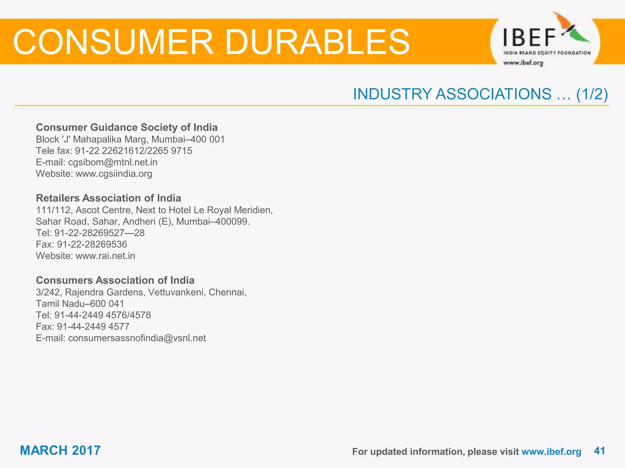 4141MARCH 2017
INDUSTRY ASSOCIATIONS … (1/2)
Consumer Guidance Society of India
Block 'J' Mahapalika Marg, Mumbai–400 001
Tele fax: 91-22 22621612/2265 9715
E-mail: cgsibom@mtnl.net.in
Website: www.cgsiindia.org
Retailers Association of India
111/112, Ascot Centre, Next to Hotel Le Royal Meridien,
Sahar Road, Sahar, Andheri (E), Mumbai–400099.
Tel: 91-22-28269527—28
Fax: 91-22-28269536
Website: www.rai.net.in
Consumers Association of India
3/242, Rajendra Gardens, Vettuvankeni, Chennai,
Tamil Nadu–600 041
Tel: 91-44-2449 4576/4578
Fax: 91-44-2449 4577
E-mail: consumersassnofindia@vsnl.net
For updated information, please visit www.ibef.org
CONSUMER DURABLES
 