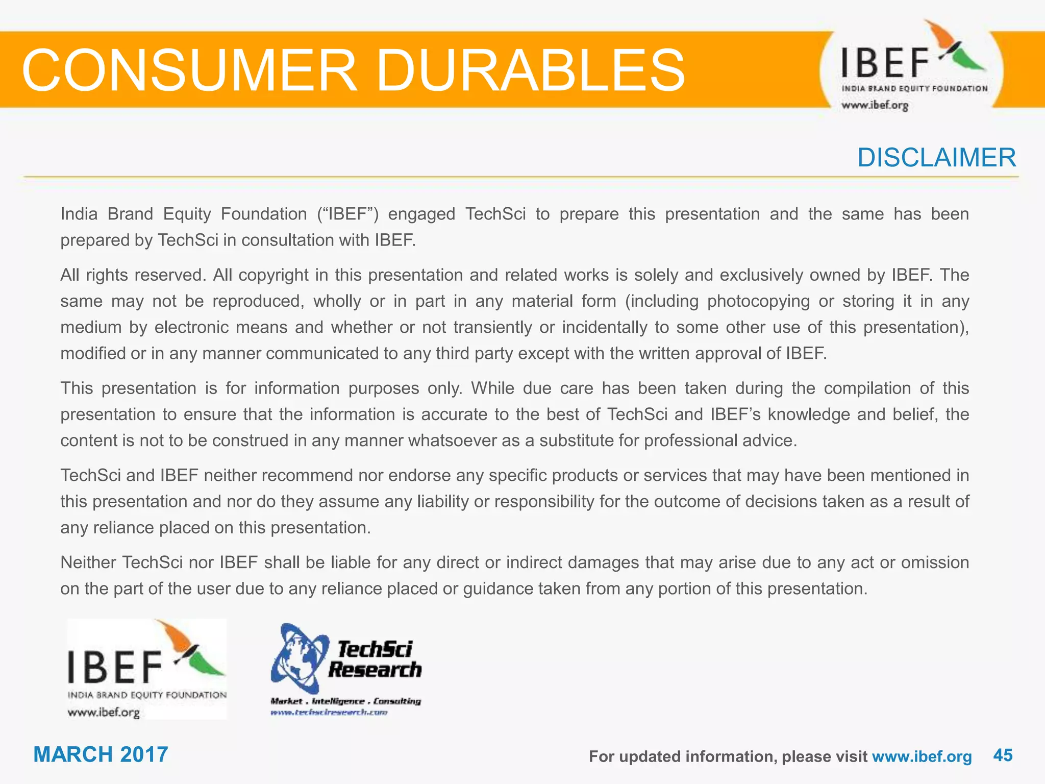4545MARCH 2017
India Brand Equity Foundation (“IBEF”) engaged TechSci to prepare this presentation and the same has been
prepared by TechSci in consultation with IBEF.
All rights reserved. All copyright in this presentation and related works is solely and exclusively owned by IBEF. The
same may not be reproduced, wholly or in part in any material form (including photocopying or storing it in any
medium by electronic means and whether or not transiently or incidentally to some other use of this presentation),
modified or in any manner communicated to any third party except with the written approval of IBEF.
This presentation is for information purposes only. While due care has been taken during the compilation of this
presentation to ensure that the information is accurate to the best of TechSci and IBEF’s knowledge and belief, the
content is not to be construed in any manner whatsoever as a substitute for professional advice.
TechSci and IBEF neither recommend nor endorse any specific products or services that may have been mentioned in
this presentation and nor do they assume any liability or responsibility for the outcome of decisions taken as a result of
any reliance placed on this presentation.
Neither TechSci nor IBEF shall be liable for any direct or indirect damages that may arise due to any act or omission
on the part of the user due to any reliance placed or guidance taken from any portion of this presentation.
For updated information, please visit www.ibef.org
DISCLAIMER
CONSUMER DURABLES
 