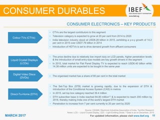 1111MARCH 2017 For updated information, please visit www.ibef.org
Colour TVs (CTVs)
• CTVs are the largest contributors to this segment
• Television category is expected to grow at 20 per cent from 2014 to 2020
• India television industry stood at USD8.28 billion in 2015, exhibiting a y-o-y growth of 14.2
per cent in 2015 over USD7.78 billion in 2014
• Introduction of HDTVs is set to drive demand growth from affluent consumers
Liquid Crystal Displays
(LCDs)
• The price decline due to relatively low import duty on LCD panels, higher penetration levels
& the introduction of small entry-size models are key growth drivers in the segment
• In 2015, total market for Flat Panel Display TV is expected to reach USD6.40 billion while
14.38 million units are expected to be bought in the same year
Digital Video Discs
(DVDs)
• The organised market has a share of 80 per cent in the total market
Source: CEAMA, Electronic Industries Association of India, TechSci Research
Notes: LCD – Liquid Crystal Display, LED – Light Emitting Diode; (1)Data is as on December, 2015
CONSUMER ELECTRONICS – KEY PRODUCTS
CONSUMER DURABLES
Direct-To-Home (DTH)
• The Set-Top Box (STB) market is growing rapidly, due to the expansion of DTH &
introduction of the Conditional Access System (CAS) in metros
• In 2015, set top box category reached 39.4 million
• DTH subscriber base in India reached 84.80 million(1) & is expected to reach 200 million by
2018, thereby making India one of the world’s largest DTH market
• Penetration to increase from 7 per cent currently to 20 per cent by 2020
 