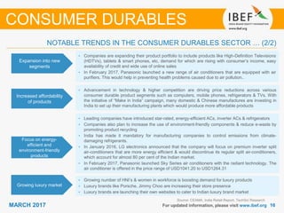 1616MARCH 2017 For updated information, please visit www.ibef.org
Source: CEAMA, India Retail Report, TechSci Research
CONSUMER DURABLES
Expansion into new
segments
Increased affordability
of products
Focus on energy-
efficient and
environment-friendly
products
• Companies are expanding their product portfolio to include products like High-Definition Televisions
(HDTVs), tablets & smart phones, etc, demand for which are rising with consumer’s income, easy
availability of credit and wide use of online sales
• In February 2017, Panasonic launched a new range of air conditioners that are equipped with air
purifiers. This would help in preventing health problems caused due to air pollution..
• Advancement in technology & higher competition are driving price reductions across various
consumer durable product segments such as computers, mobile phones, refrigerators & TVs. With
the initiative of “Make in India” campaign, many domestic & Chinese manufactures are investing in
India to set up their manufacturing plants which would produce more affordable products
• Leading companies have introduced star-rated, energy-efficient ACs, inverter ACs & refrigerators
• Companies also plan to increase the use of environment-friendly components & reduce e-waste by
promoting product recycling
• India has made it mandatory for manufacturing companies to control emissions from climate-
damaging refrigerants.
• In January 2016, LG electronics announced that the company will focus on premium inverter split
air-conditioners that are more energy efficient & would discontinue its regular split air-conditioners,
which account for almost 80 per cent of the Indian market.
• In February 2017, Panasonic launched Sky Series air conditioners with the radiant technology. The
air conditioner is offered in the price range of USD1041.20 to USD1264.31
NOTABLE TRENDS IN THE CONSUMER DURABLES SECTOR … (2/2)
Growing luxury market
• Growing number of HNI’s & women in workforce is boosting demand for luxury products
• Luxury brands like Porsche, Jimmy Choo are increasing their store presence
• Luxury brands are launching their own websites to cater to Indian luxury brand market
 