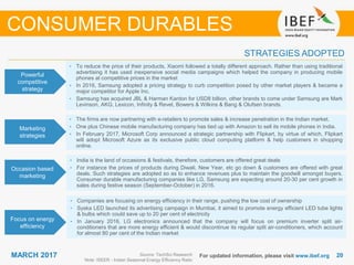 2020MARCH 2017 For updated information, please visit www.ibef.org
STRATEGIES ADOPTED
CONSUMER DURABLES
Source: TechSci Research
Note: ISEER - Indian Seasonal Energy Efficiency Ratio
• To reduce the price of their products, Xiaomi followed a totally different approach. Rather than using traditional
advertising it has used inexpensive social media campaigns which helped the company in producing mobile
phones at competitive prices in the market
• In 2016, Samsung adopted a pricing strategy to curb competition posed by other market players & became a
major competitor for Apple Inc.
• Samsung has acquired JBL & Harman Kardon for USD8 billion, other brands to come under Samsung are Mark
Levinson, AKG, Lexicon, Infinity & Revel, Bowers & Wilkins & Bang & Olufsen brands.
• The firms are now partnering with e-retailers to promote sales & increase penetration in the Indian market.
• One plus Chinese mobile manufacturing company has tied up with Amazon to sell its mobile phones in India.
• In February 2017, Microsoft Corp announced a strategic partnership with Flipkart, by virtue of which, Flipkart
will adopt Microsoft Azure as its exclusive public cloud computing platform & help customers in shopping
online.
• India is the land of occasions & festivals, therefore, customers are offered great deals
• For instance the prices of products during Diwali, New Year, etc go down & customers are offered with great
deals. Such strategies are adopted so as to enhance revenues plus to maintain the goodwill amongst buyers.
Consumer durable manufacturing companies like LG, Samsung are expecting around 20-30 per cent growth in
sales during festive season (September-October) in 2016.
• Companies are focusing on energy efficiency in their range, pushing the low cost of ownership
• Syska LED launched its advertising campaign in Mumbai, it aimed to promote energy efficient LED tube lights
& bulbs which could save up to 20 per cent of electricity
• In January 2016, LG electronics announced that the company will focus on premium inverter split air-
conditioners that are more energy efficient & would discontinue its regular split air-conditioners, which account
for almost 80 per cent of the Indian market
Powerful
competitive
strategy
Marketing
strategies
Occasion based
marketing
Focus on energy
efficiency
 