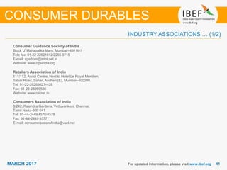 4141MARCH 2017
INDUSTRY ASSOCIATIONS … (1/2)
Consumer Guidance Society of India
Block 'J' Mahapalika Marg, Mumbai–400 001
Tele fax: 91-22 22621612/2265 9715
E-mail: cgsibom@mtnl.net.in
Website: www.cgsiindia.org
Retailers Association of India
111/112, Ascot Centre, Next to Hotel Le Royal Meridien,
Sahar Road, Sahar, Andheri (E), Mumbai–400099.
Tel: 91-22-28269527—28
Fax: 91-22-28269536
Website: www.rai.net.in
Consumers Association of India
3/242, Rajendra Gardens, Vettuvankeni, Chennai,
Tamil Nadu–600 041
Tel: 91-44-2449 4576/4578
Fax: 91-44-2449 4577
E-mail: consumersassnofindia@vsnl.net
For updated information, please visit www.ibef.org
CONSUMER DURABLES
 
