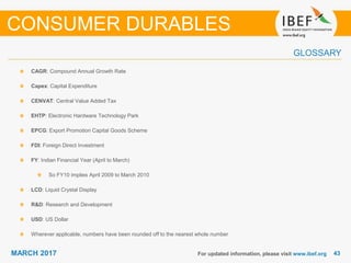 4343MARCH 2017
GLOSSARY
For updated information, please visit www.ibef.org
CAGR: Compound Annual Growth Rate
Capex: Capital Expenditure
CENVAT: Central Value Added Tax
EHTP: Electronic Hardware Technology Park
EPCG: Export Promotion Capital Goods Scheme
FDI: Foreign Direct Investment
FY: Indian Financial Year (April to March)
So FY10 implies April 2009 to March 2010
LCD: Liquid Crystal Display
R&D: Research and Development
USD: US Dollar
Wherever applicable, numbers have been rounded off to the nearest whole number
CONSUMER DURABLES
 