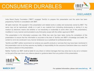 4545MARCH 2017
India Brand Equity Foundation (“IBEF”) engaged TechSci to prepare this presentation and the same has been
prepared by TechSci in consultation with IBEF.
All rights reserved. All copyright in this presentation and related works is solely and exclusively owned by IBEF. The
same may not be reproduced, wholly or in part in any material form (including photocopying or storing it in any
medium by electronic means and whether or not transiently or incidentally to some other use of this presentation),
modified or in any manner communicated to any third party except with the written approval of IBEF.
This presentation is for information purposes only. While due care has been taken during the compilation of this
presentation to ensure that the information is accurate to the best of TechSci and IBEF’s knowledge and belief, the
content is not to be construed in any manner whatsoever as a substitute for professional advice.
TechSci and IBEF neither recommend nor endorse any specific products or services that may have been mentioned in
this presentation and nor do they assume any liability or responsibility for the outcome of decisions taken as a result of
any reliance placed on this presentation.
Neither TechSci nor IBEF shall be liable for any direct or indirect damages that may arise due to any act or omission
on the part of the user due to any reliance placed or guidance taken from any portion of this presentation.
For updated information, please visit www.ibef.org
DISCLAIMER
CONSUMER DURABLES
 