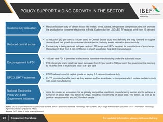 For updated information, please visit www.ibef.orgConsumer Durables22
POLICY SUPPORT AIDING GROWTH IN THE SECTOR
 Reduced custom duty on certain inputs like metals, wires, cables, refrigerators compressor parts will promote
the production of consumer electronics in India. Custom duty on LCD/LED TV reduced to nil from 10 per cent
Customs duty relaxation
Source: DIPP, Make in India, Aranca Research
 A reduction (12 per cent to 10 per cent) in Central Excise duty was definitely the way forward to support
demand and fuel growth in consumer durable sector. Industry seeks relaxation in excise duty
 Excise duty is being reduced to 6 per cent on LED lamps and LEDs required for manufacture of such lamps.
Reduction in SAD from 4 per cent to nil, in import would also help LED manufacturers
Reduced central excise
 100 per cent FDI is permitted in electronics hardware-manufacturing under the automatic route
 FDI into single brand retail has been increased from 51 per cent to 100 per cent; the government is planning
to hike FDI limit in multi-brand retail to 51 per cent
Encouragement to FDI
 Aims to create an ecosystem for a globally competitive electronic manufacturing sector and to achieve a
turnover of about US$ 400 billion by 2020, including investments of about US$ 100 billion, as well as to
provide employment to around 28 million people
National Electronics
Policy 2012 and
Government Initiatives
 EPCG allows import of capital goods on paying 3.0 per cent customs duty
 EHTP provides benefits, such as duty waivers and tax incentives, to companies which replace certain imports
with local manufacturing
EPCG, EHTP schemes
Notes: EPCG - Export Promotion Capital Goods scheme, EHTP - Electronic Hardware Technology Park Scheme, SAD- Single Administrative Document ITA-1 - Information Technology
Agreement, Ministry of External Affairs
 