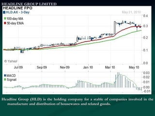 HEADLINE GROUP LIMITED Headline Group (HLD) is the holding company for a stable of companies involved in the manufacture and distribution of housewares and related goods. 