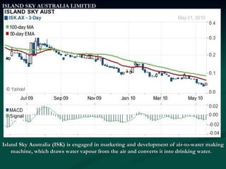 ISLAND SKY AUSTRALIA LIMITED Island Sky Australia (ISK) is engaged in marketing and development of air-to-water making machine, which draws water vapour from the air and converts it into drinking water. 