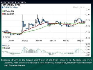 FUNTASTIC LIMITED Funtastic (FUN) is the largest distributor of children’s products in Australia and New Zealand, with a focus on children's toys, footwear, manchester, interactive entertainment and film distribution.  