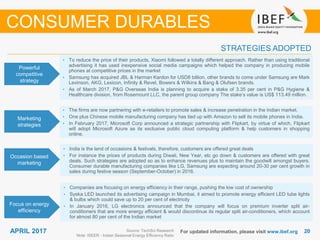 2020APRIL 2017 For updated information, please visit www.ibef.org
STRATEGIES ADOPTED
CONSUMER DURABLES
Source: TechSci Research
Note: ISEER - Indian Seasonal Energy Efficiency Ratio
• To reduce the price of their products, Xiaomi followed a totally different approach. Rather than using traditional
advertising it has used inexpensive social media campaigns which helped the company in producing mobile
phones at competitive prices in the market
• Samsung has acquired JBL & Harman Kardon for USD8 billion, other brands to come under Samsung are Mark
Levinson, AKG, Lexicon, Infinity & Revel, Bowers & Wilkins & Bang & Olufsen brands.
• As of March 2017, P&G Overseas India is planning to acquire a stake of 3.35 per cent in P&G Hygiene &
Healthcare division, from Rosemount LLC, the parent group company The stake’s value is US$ 113.49 million.
• The firms are now partnering with e-retailers to promote sales & increase penetration in the Indian market.
• One plus Chinese mobile manufacturing company has tied up with Amazon to sell its mobile phones in India.
• In February 2017, Microsoft Corp announced a strategic partnership with Flipkart, by virtue of which, Flipkart
will adopt Microsoft Azure as its exclusive public cloud computing platform & help customers in shopping
online.
• India is the land of occasions & festivals, therefore, customers are offered great deals
• For instance the prices of products during Diwali, New Year, etc go down & customers are offered with great
deals. Such strategies are adopted so as to enhance revenues plus to maintain the goodwill amongst buyers.
Consumer durable manufacturing companies like LG, Samsung are expecting around 20-30 per cent growth in
sales during festive season (September-October) in 2016.
• Companies are focusing on energy efficiency in their range, pushing the low cost of ownership
• Syska LED launched its advertising campaign in Mumbai, it aimed to promote energy efficient LED tube lights
& bulbs which could save up to 20 per cent of electricity
• In January 2016, LG electronics announced that the company will focus on premium inverter split air-
conditioners that are more energy efficient & would discontinue its regular split air-conditioners, which account
for almost 80 per cent of the Indian market
Powerful
competitive
strategy
Marketing
strategies
Occasion based
marketing
Focus on energy
efficiency
 