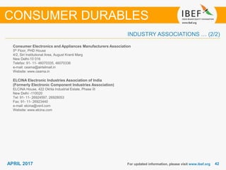 4242APRIL 2017
INDUSTRY ASSOCIATIONS … (2/2)
Consumer Electronics and Appliances Manufacturers Association
5th Floor, PHD House
4/2, Siri Institutional Area, August Kranti Marg
New Delhi-10 016
Telefax: 91- 11- 46070335, 46070336
e-mail: ceama@airtelmail.in
Website: www.ceama.in
ELCINA Electronic Industries Association of India
(Formerly Electronic Component Industries Association)
ELCINA House, 422 Okhla Industrial Estate, Phase III
New Delhi -110020
Tel: 91- 11- 26924597, 26928053
Fax: 91- 11- 26923440
e-mail: elcina@vsnl.com
Website: www.elcina.com
For updated information, please visit www.ibef.org
CONSUMER DURABLES
 