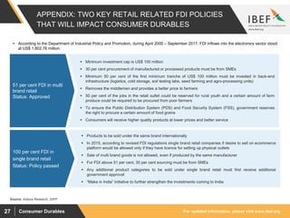 For updated information, please visit www.ibef.orgConsumer Durables27
 Products to be sold under the same brand internationally
 In 2015, according to revised FDI regulations single brand retail companies if desire to sell on ecommerce
platform would be allowed only if they have licence for setting up physical outlets
 Sale of multi brand goods is not allowed, even if produced by the same manufacturer
 For FDI above 51 per cent, 30 per cent sourcing must be from SMEs
 Any additional product categories to be sold under single brand retail must first receive additional
government approval
 “Make in India” initiative to further strengthen the investments coming to India
 Minimum investment cap is US$ 100 million
 30 per cent procurement of manufactured or processed products must be from SMEs
 Minimum 50 per cent of the first minimum tranche of US$ 100 million must be invested in back-end
infrastructure (logistics, cold storage, soil testing labs, seed farming and agro-processing units)
 Removes the middlemen and provides a better price to farmers
 50 per cent of the jobs in the retail outlet could be reserved for rural youth and a certain amount of farm
produce could be required to be procured from poor farmers
 To ensure the Public Distribution System (PDS) and Food Security System (FSS), government reserves
the right to procure a certain amount of food grains
 Consumers will receive higher quality products at lower prices and better service
APPENDIX: TWO KEY RETAIL RELATED FDI POLICIES
THAT WILL IMPACT CONSUMER DURABLES
51 per cent FDI in multi
brand retail
Status: Approved
Source: Aranca Research, DIPP
100 per cent FDI in
single brand retail
Status: Policy passed
 According to the Department of Industrial Policy and Promotion, during April 2000 – September 2017, FDI inflows into the electronics sector stood
at US$ 1,802.76 million.
 