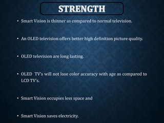 • Smart Vision is thinner as compared to normal television.
• An OLED television offers better high definition picture quality.
• OLED television are long lasting.
• OLED TV’s will not lose color accuracy with age as compared to
LCD TV’s.
• Smart Vision occupies less space and
• Smart Vision saves electricity.
 