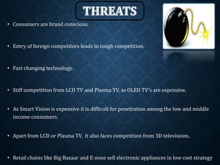 • Consumers are brand conscious.
• Entry of foreign competitors leads to tough competition.
• Fast changing technology.
• Stiff competition from LCD TV and Plasma TV, as OLED TV’s are expensive.
• As Smart Vision is expensive it is difficult for penetration among the low and middle
income consumers.
• Apart from LCD or Plasma TV, it also faces competition from 3D televisions.
• Retail chains like Big Bazaar and E-zone sell electronic appliances in low cost strategy
 