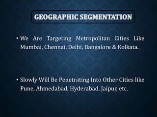 • We Are Targeting Metropolitan Cities Like
Mumbai, Chennai, Delhi, Bangalore & Kolkata.
• Slowly Will Be Penetrating Into Other Cities like
Pune, Ahmedabad, Hyderabad, Jaipur, etc.
 