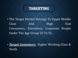 • The Target Market Belongs To Upper Middle
Class And High End
Consumers, Executives, Corporate People
Under The Age Group 25 To 55.
• Target Customers: Higher Working Class &
Youth
 