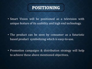 • Smart Vision will be positioned as a television with
unique feature of its usability and high end technology.
• The product can be seen by consumer as a futuristic
based product symbolizing which is easy-to-use.
• Promotion campaigns & distribution strategy will help
to achieve these above mentioned objectives.
 