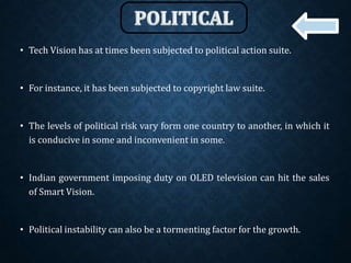 • Tech Vision has at times been subjected to political action suite.
• For instance, it has been subjected to copyright law suite.
• The levels of political risk vary form one country to another, in which it
is conducive in some and inconvenient in some.
• Indian government imposing duty on OLED television can hit the sales
of Smart Vision.
• Political instability can also be a tormenting factor for the growth.
 