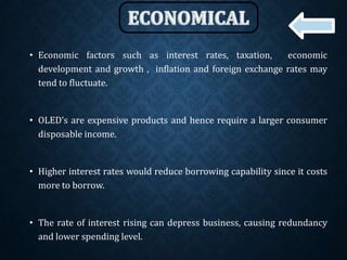 • Economic factors such as interest rates, taxation, economic
development and growth , inflation and foreign exchange rates may
tend to fluctuate.
• OLED’s are expensive products and hence require a larger consumer
disposable income.
• Higher interest rates would reduce borrowing capability since it costs
more to borrow.
• The rate of interest rising can depress business, causing redundancy
and lower spending level.
 