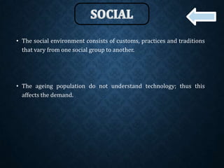 • The social environment consists of customs, practices and traditions
that vary from one social group to another.
• The ageing population do not understand technology; thus this
affects the demand.
 