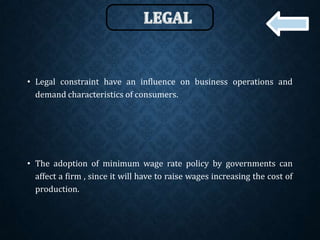 • Legal constraint have an influence on business operations and
demand characteristics of consumers.
• The adoption of minimum wage rate policy by governments can
affect a firm , since it will have to raise wages increasing the cost of
production.
 