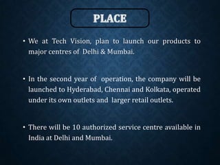 • We at Tech Vision, plan to launch our products to
major centres of Delhi & Mumbai.
• In the second year of operation, the company will be
launched to Hyderabad, Chennai and Kolkata, operated
under its own outlets and larger retail outlets.
• There will be 10 authorized service centre available in
India at Delhi and Mumbai.
 