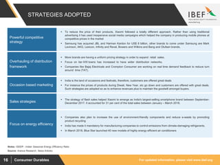 For updated information, please visit www.ibef.orgConsumer Durables16
STRATEGIES ADOPTED
 To reduce the price of their products, Xiaomi followed a totally different approach. Rather than using traditional
advertising it has used inexpensive social media campaigns which helped the company in producing mobile phones at
competitive prices in the market
 Samsung has acquired JBL and Harman Kardon for US$ 8 billion, other brands to come under Samsung are Mark
Levinson, AKG, Lexicon, Infinity and Revel, Bowers and Wilkins and Bang and Olufsen brands.
Powerful competitive
strategy
Source: Aranca Research, News Articles
 More brands are having a uniform pricing strategy in order to expand retail sales.
 Focus on tier II/III towns has increased to have wider distribution networks.
 Companies like Bajaj Electricals and Crompton Consumer are working on real time demand feedback to reduce turn
around time (TAT).
Overhauling of distribution
framework
 India is the land of occasions and festivals, therefore, customers are offered great deals
 For instance the prices of products during Diwali, New Year, etc go down and customers are offered with great deals.
Such strategies are adopted so as to enhance revenues plus to maintain the goodwill amongst buyers.
Occasion based marketing
 Companies also plan to increase the use of environment-friendly components and reduce e-waste by promoting
product recycling
 India has made it mandatory for manufacturing companies to control emissions from climate-damaging refrigerants.
 In March 2018, Blue Star launched 40 new models of highly energy efficient air conditioners
Focus on energy efficiency
Notes: ISEER - Indian Seasonal Energy Efficiency Ratio
 The strategy of flash sales helped Xiaomi to emerge as India's largest-selling smartphone brand between September-
December 2017. It accounted for 31 per cent of the total sales between January – March 2018.Sales strategies
 