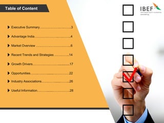 Table of Content
Executive Summary……………….….…….3
Advantage India…………………..….……..4
Market Overview …………………….……..6
Recent Trends and Strategies …………..14
Growth Drivers…………………….............17
Opportunities…….……….......……………22
Industry Associations…….……......……...26
Useful Information……….......…………….28
 