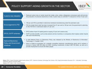 For updated information, please visit www.ibef.orgConsumer Durables20
POLICY SUPPORT AIDING GROWTH IN THE SECTOR
 Reduced custom duty on certain inputs like metals, wires, cables, refrigerators compressor parts will promote
the production of consumer electronics in India. Custom duty on LCD/LED TV reduced to nil from 10 per cent
Customs duty relaxation
Source: DIPP, Make in India, Aranca Research
 100 per cent FDI is permitted in electronics hardware-manufacturing under the automatic route
 FDI into single brand retail has been increased from 51 per cent to 100 per cent; the government is planning
to hike FDI limit in multi-brand retail to 51 per cent
Encouragement to FDI
 A draft National Policy on Electronics Policy was released by the Ministry of Electronics & Information
Technology in October 2018.
 Aims to create an ecosystem for a globally competitive electronic manufacturing sector and to achieve a
turnover of about US$ 400 billion by 2020, including investments of about US$ 100 billion, as well as to
provide employment to around 28 million people
National Electronics
Policy and Government
Initiatives
 EPCG allows import of capital goods on paying 3.0 per cent customs duty
 EHTP provides benefits, such as duty waivers and tax incentives, to companies which replace certain imports
with local manufacturing
EPCG, EHTP schemes
Notes: EPCG - Export Promotion Capital Goods scheme, EHTP - Electronic Hardware Technology Park Scheme, SAD- Single Administrative Document ITA-1 - Information Technology
Agreement, Ministry of External Affairs
 