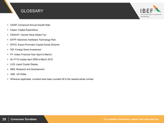 For updated information, please visit www.ibef.orgConsumer Durables29
GLOSSARY
 CAGR: Compound Annual Growth Rate
 Capex: Capital Expenditure
 CENVAT: Central Value Added Tax
 EHTP: Electronic Hardware Technology Park
 EPCG: Export Promotion Capital Goods Scheme
 FDI: Foreign Direct Investment
 FY: Indian Financial Year (April to March)
 So FY10 implies April 2009 to March 2010
 LCD: Liquid Crystal Display
 R&D: Research and Development
 US$ : US Dollar
 Wherever applicable, numbers have been rounded off to the nearest whole number
 