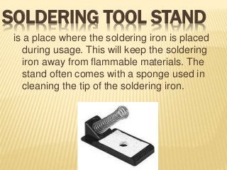 SOLDERING TOOL STAND
is a place where the soldering iron is placed
during usage. This will keep the soldering
iron away from flammable materials. The
stand often comes with a sponge used in
cleaning the tip of the soldering iron.
 