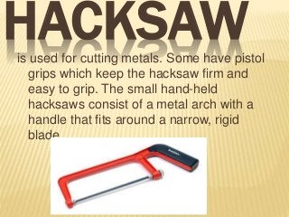 HACKSAWis used for cutting metals. Some have pistol
grips which keep the hacksaw firm and
easy to grip. The small hand-held
hacksaws consist of a metal arch with a
handle that fits around a narrow, rigid
blade.
 