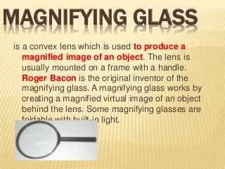 MAGNIFYING GLASS
is a convex lens which is used to produce a
magnified image of an object. The lens is
usually mounted on a frame with a handle.
Roger Bacon is the original inventor of the
magnifying glass. A magnifying glass works by
creating a magnified virtual image of an object
behind the lens. Some magnifying glasses are
foldable with built-in light.
 