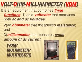 VOLT-OHM-MILLIAMMETER (VOM)
It is an equipment that combines three
functions: 1) as a voltmeter that measures
both ac and dc voltages;
2)an ohmmeter that measures resistance;
and 3)milliammeter that measures small
amount of dc current
(VOM/
MULTIMETER/
MULTITESTER)
 