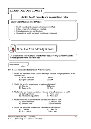 LEARNING OUTCOME 1 
Identify health hazards and occupational risks 
PERFORMANCE STANDARDS 
 Health hazards and occupational risks are identified. 
 Safety nets are formulated and installed. 
 Protective equipment are identified. 
 Occupational health and safety practices are observed 
What Do You Already Know? 
Let us determine how much you already know about identifying health hazards 
and occupational risks. Take this test. 
Pretest LO 1 
Directions: Choose the best answer. Write letters only. 
1. What is the equipment that is used to discharge electrical charges produced by the 
human body? 
A.) Audio Generator C) ESD 
B) Signal Generator D) VOM 
2. What is the term for an exposure to unpleasant situation? 
A) Chance C) Danger 
B) Opportunity D) Risk 
3. What are the set of rules or practices intended for a safe execution of work? 
A) Safety practices C) Policy order 
B) Rules and regulations D) Action plan 
4. What tools are not recommended to be used in electronics work? 
A) Brand new tools C) Damaged tools 
B) Branded tools D) Standard tools 
5. What is the best place for electronic hand tools and equipment? 
A) Tool box C) Tool room 
B) Tool cabinet D) Tool bag 
CONSUMER ELECTRONICS SERVICING 103 
K to 12 – Technology and Livelihood Education 
 