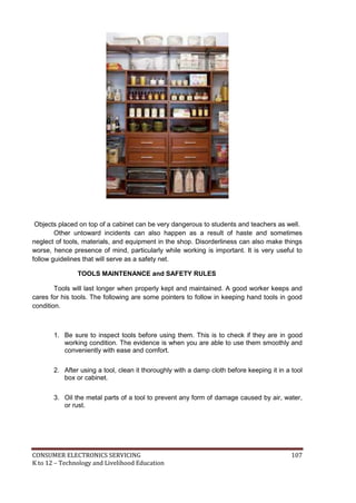 Objects placed on top of a cabinet can be very dangerous to students and teachers as well. 
Other untoward incidents can also happen as a result of haste and sometimes 
neglect of tools, materials, and equipment in the shop. Disorderliness can also make things 
worse, hence presence of mind, particularly while working is important. It is very useful to 
follow guidelines that will serve as a safety net. 
TOOLS MAINTENANCE and SAFETY RULES 
Tools will last longer when properly kept and maintained. A good worker keeps and 
cares for his tools. The following are some pointers to follow in keeping hand tools in good 
condition. 
1. Be sure to inspect tools before using them. This is to check if they are in good 
working condition. The evidence is when you are able to use them smoothly and 
conveniently with ease and comfort. 
2. After using a tool, clean it thoroughly with a damp cloth before keeping it in a tool 
box or cabinet. 
3. Oil the metal parts of a tool to prevent any form of damage caused by air, water, 
or rust. 
CONSUMER ELECTRONICS SERVICING 107 
K to 12 – Technology and Livelihood Education 
 
