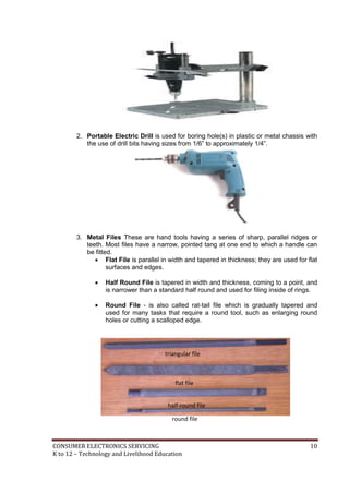 2. Portable Electric Drill is used for boring hole(s) in plastic or metal chassis with 
the use of drill bits having sizes from 1/6” to approximately 1/4”. 
3. Metal Files These are hand tools having a series of sharp, parallel ridges or 
teeth. Most files have a narrow, pointed tang at one end to which a handle can 
be fitted. 
 Flat File is parallel in width and tapered in thickness; they are used for flat 
surfaces and edges. 
 Half Round File is tapered in width and thickness, coming to a point, and 
is narrower than a standard half round and used for filing inside of rings. 
 Round File - is also called rat-tail file which is gradually tapered and 
used for many tasks that require a round tool, such as enlarging round 
holes or cutting a scalloped edge. 
triangular file 
flat file 
half-round file 
round file 
CONSUMER ELECTRONICS SERVICING 10 
K to 12 – Technology and Livelihood Education 
 
