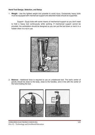 Hand Tool Design, Selection, and Setup 
1. Weight - Use the lightest weight tool possible to avoid injury. Excessively heavy tools 
must be equipped with mechanical support and attached hoses should be supported. 
Support - Equip tools with some means of mechanical support so you don't need 
to hold a heavy tool continuously while working. If mechanical support cannot be 
provided, the workstation should be designed so you can put the tool down or rest it in a 
holster when it is not in use. 
2. Balance - Additional force is required to use an unbalanced tool. The tool's center of 
gravity should be close to the body, close to the handles, and in line with the center of 
the hand holding the tool. 
CONSUMER ELECTRONICS SERVICING 109 
K to 12 – Technology and Livelihood Education 
 