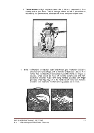 3. Torque Control - High torque requires a lot of force to keep the tool from 
rotating out of your hand. Torque settings should be set to the minimum 
required by job specifications, especially for in-line and pistol-shaped tools. 
4. Grip - Tool handles should allow stable and efficient grip. The handle should be 
cylindrical or oval in shape, with a diameter of between 1.25 and 1.75 
inches. Tool handles should contact as much of the hand and fingers as 
possible. Grips should be made of non-slip compressible and non-conductive 
material. Avoid form-fitting handles (handles with finger 
grooves), since they may not fit the hand size of every user. Handles 
should be kept clean and free from slippery grease, oil, or sweat. 
CONSUMER ELECTRONICS SERVICING 110 
K to 12 – Technology and Livelihood Education 
 